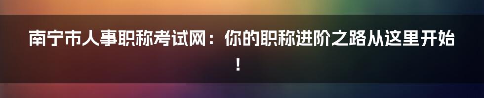 南宁市人事职称考试网：你的职称进阶之路从这里开始！