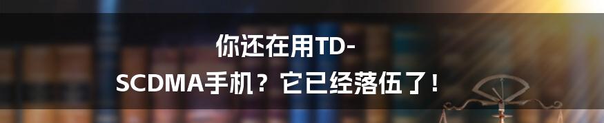 你还在用TD-SCDMA手机？它已经落伍了！