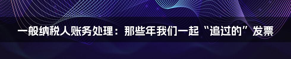 一般纳税人账务处理：那些年我们一起“追过的”发票