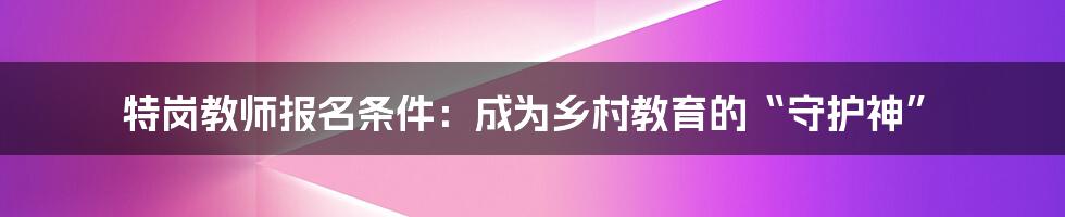 特岗教师报名条件：成为乡村教育的“守护神”