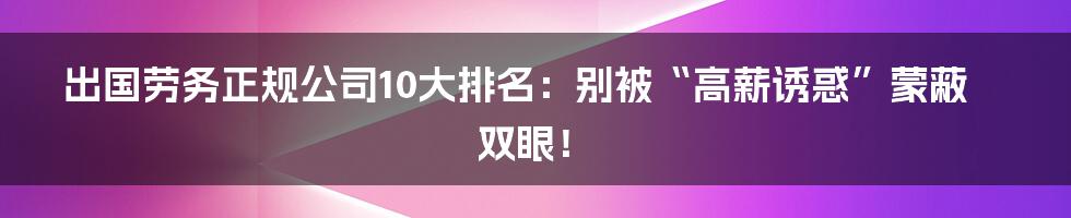 出国劳务正规公司10大排名：别被“高薪诱惑”蒙蔽双眼！