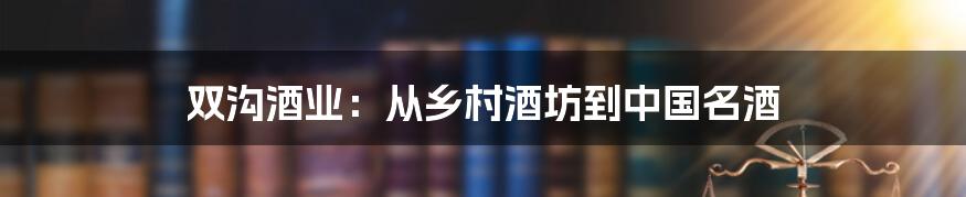 双沟酒业：从乡村酒坊到中国名酒