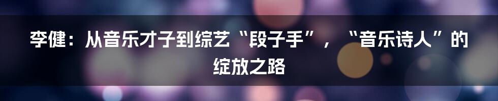 李健：从音乐才子到综艺“段子手”，“音乐诗人”的绽放之路