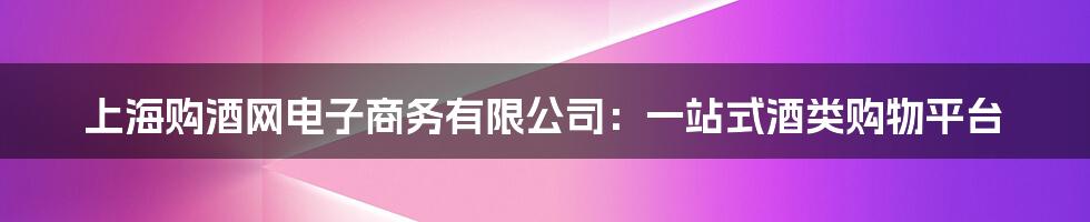 上海购酒网电子商务有限公司：一站式酒类购物平台