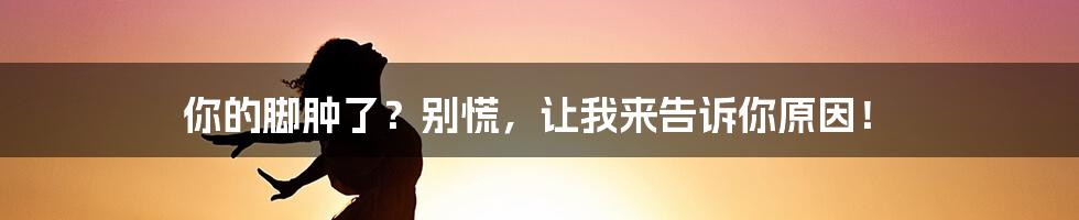 你的脚肿了？别慌，让我来告诉你原因！