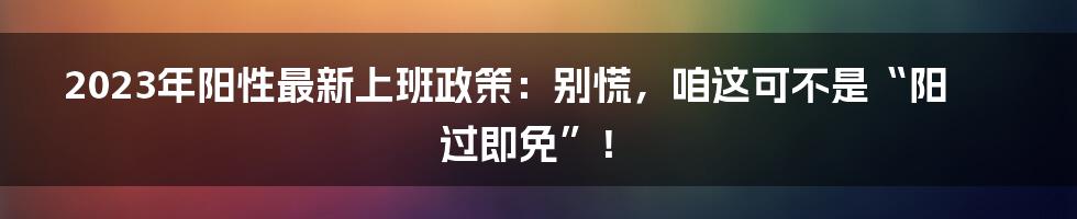 2023年阳性最新上班政策：别慌，咱这可不是“阳过即免”！