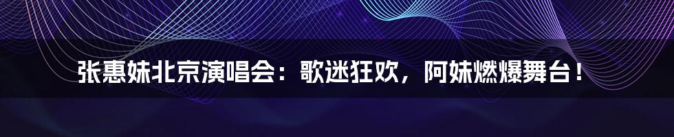 张惠妹北京演唱会：歌迷狂欢，阿妹燃爆舞台！