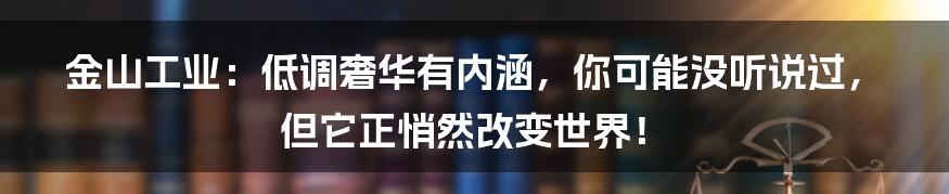 金山工业：低调奢华有内涵，你可能没听说过，但它正悄然改变世界！