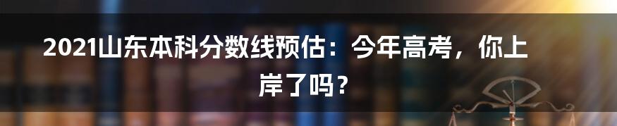 2021山东本科分数线预估：今年高考，你上岸了吗？