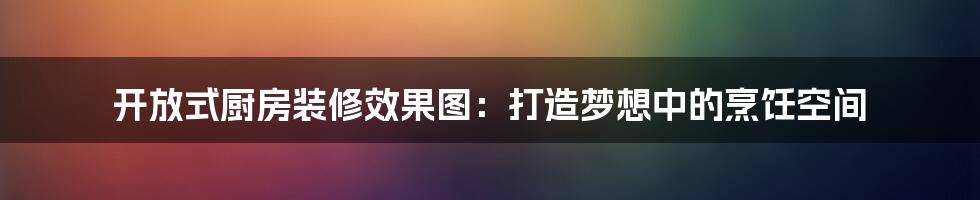 开放式厨房装修效果图：打造梦想中的烹饪空间