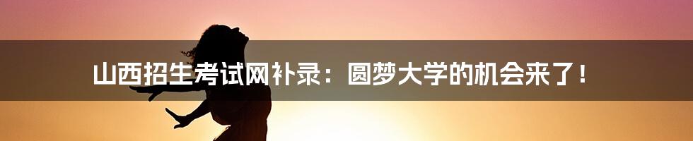 山西招生考试网补录：圆梦大学的机会来了！