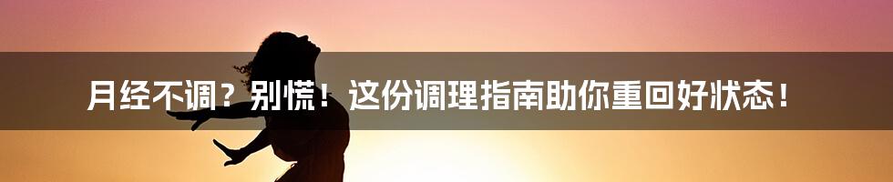 月经不调？别慌！这份调理指南助你重回好状态！