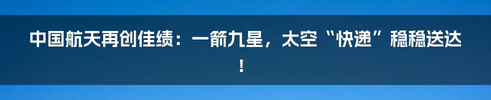中国航天再创佳绩：一箭九星，太空“快递”稳稳送达！