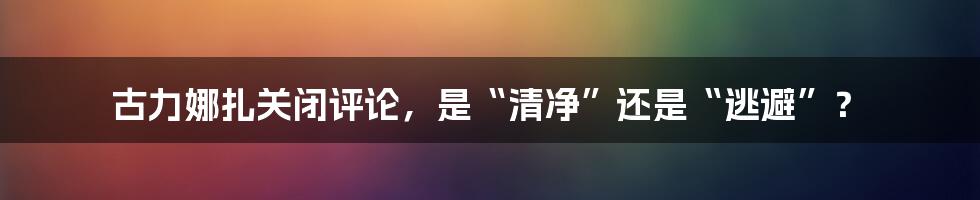 古力娜扎关闭评论，是“清净”还是“逃避”？