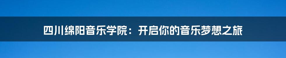 四川绵阳音乐学院：开启你的音乐梦想之旅