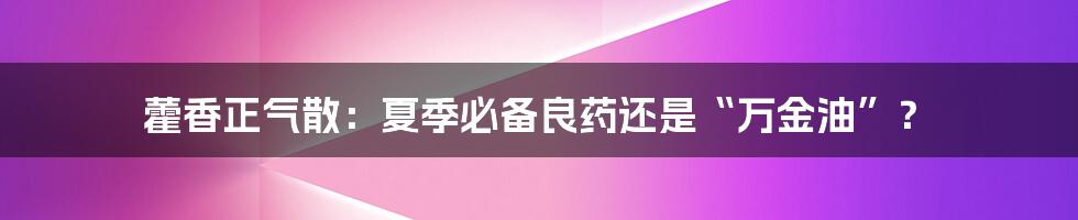 藿香正气散：夏季必备良药还是“万金油”？