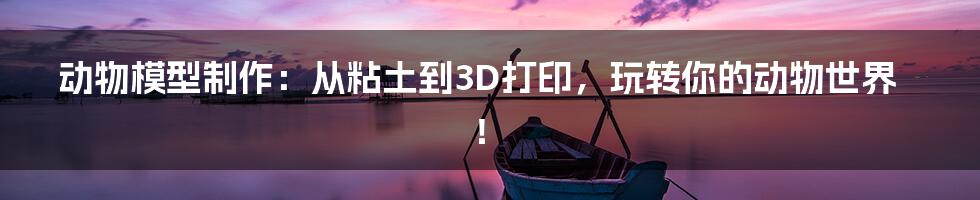 动物模型制作：从粘土到3D打印，玩转你的动物世界！