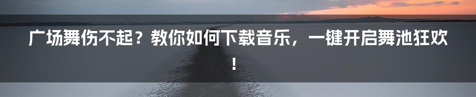 广场舞伤不起？教你如何下载音乐，一键开启舞池狂欢！