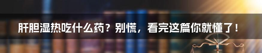 肝胆湿热吃什么药？别慌，看完这篇你就懂了！