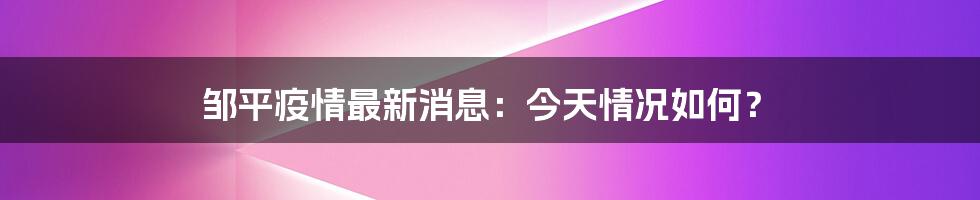 邹平疫情最新消息：今天情况如何？