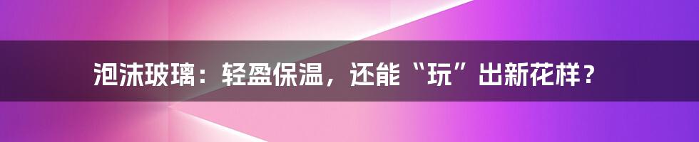 泡沫玻璃：轻盈保温，还能“玩”出新花样？