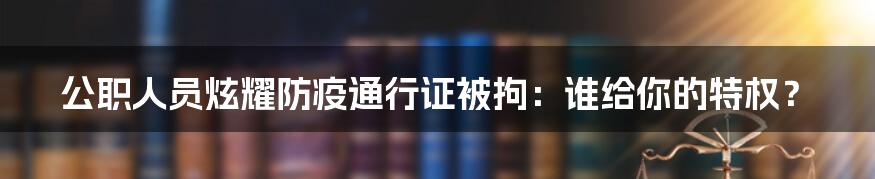 公职人员炫耀防疫通行证被拘：谁给你的特权？