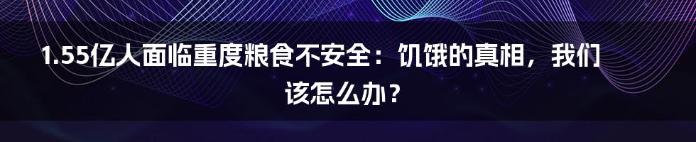 1.55亿人面临重度粮食不安全：饥饿的真相，我们该怎么办？