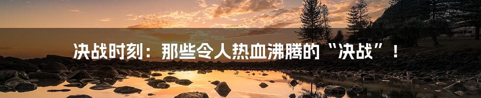 决战时刻：那些令人热血沸腾的“决战”！