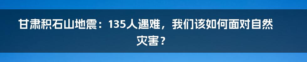 甘肃积石山地震：135人遇难，我们该如何面对自然灾害？