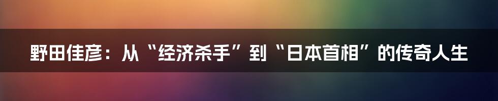 野田佳彦：从“经济杀手”到“日本首相”的传奇人生