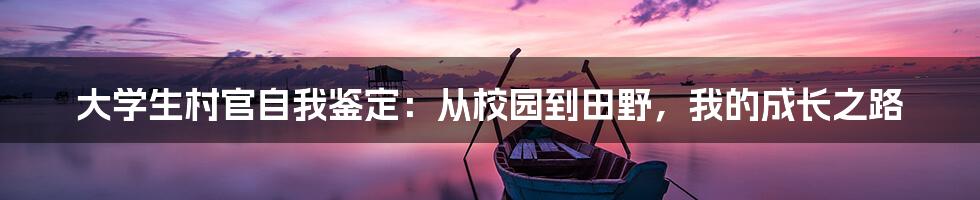 大学生村官自我鉴定：从校园到田野，我的成长之路