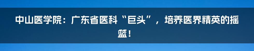 中山医学院：广东省医科“巨头”，培养医界精英的摇篮！