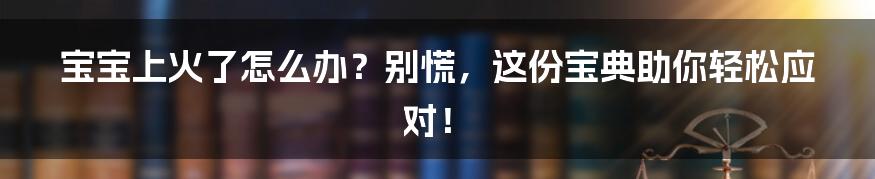 宝宝上火了怎么办？别慌，这份宝典助你轻松应对！