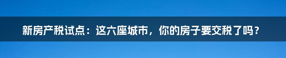 新房产税试点：这六座城市，你的房子要交税了吗？