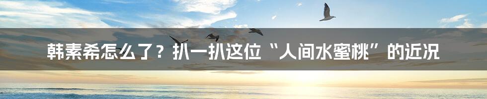 韩素希怎么了？扒一扒这位“人间水蜜桃”的近况