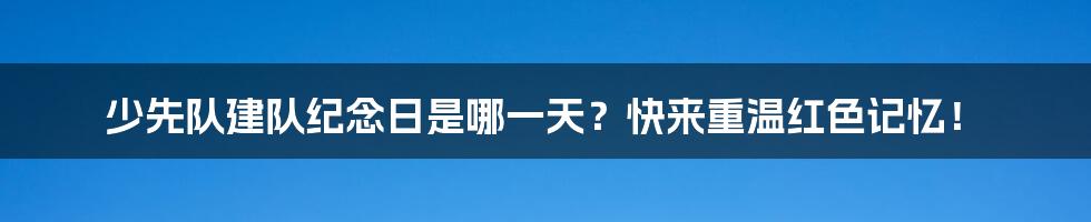 少先队建队纪念日是哪一天？快来重温红色记忆！