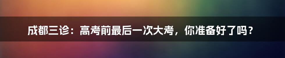 成都三诊：高考前最后一次大考，你准备好了吗？