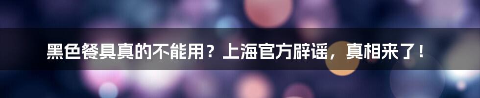 黑色餐具真的不能用？上海官方辟谣，真相来了！