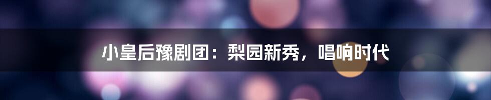 小皇后豫剧团：梨园新秀，唱响时代