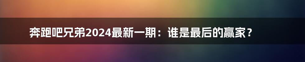 奔跑吧兄弟2024最新一期：谁是最后的赢家？