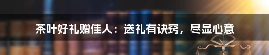 茶叶好礼赠佳人：送礼有诀窍，尽显心意