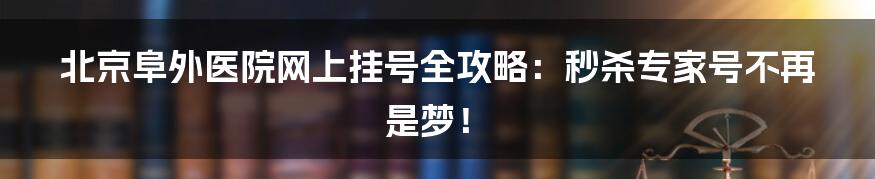 北京阜外医院网上挂号全攻略：秒杀专家号不再是梦！