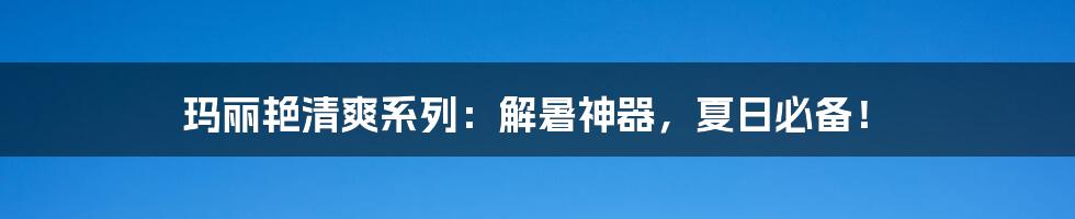 玛丽艳清爽系列：解暑神器，夏日必备！