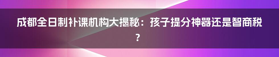 成都全日制补课机构大揭秘：孩子提分神器还是智商税？