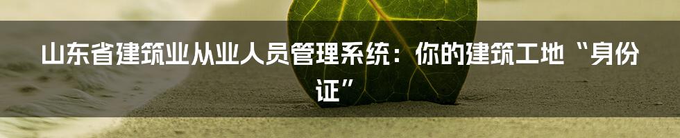 山东省建筑业从业人员管理系统：你的建筑工地“身份证”