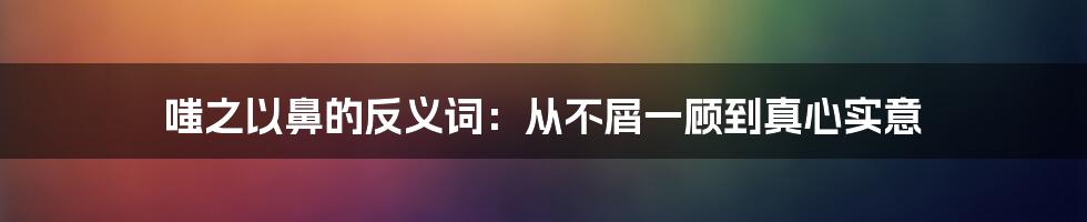 嗤之以鼻的反义词：从不屑一顾到真心实意