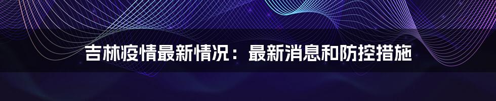 吉林疫情最新情况：最新消息和防控措施