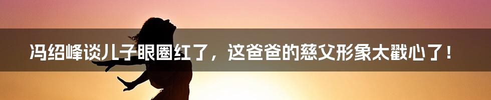 冯绍峰谈儿子眼圈红了，这爸爸的慈父形象太戳心了！