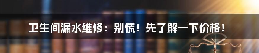 卫生间漏水维修：别慌！先了解一下价格！