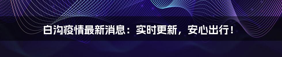 白沟疫情最新消息：实时更新，安心出行！